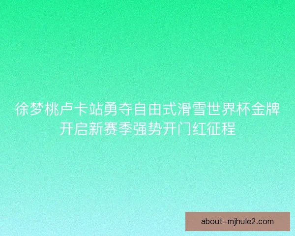 徐梦桃卢卡站勇夺自由式滑雪世界杯金牌开启新赛季强势开门红征程