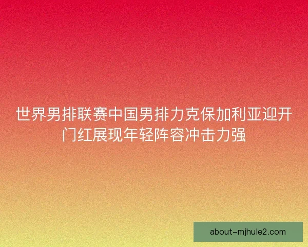 世界男排联赛中国男排力克保加利亚迎开门红展现年轻阵容冲击力强