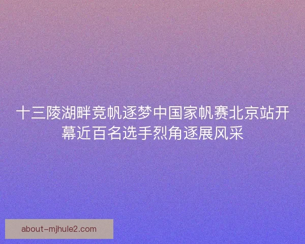 十三陵湖畔竞帆逐梦中国家帆赛北京站开幕近百名选手烈角逐展风采